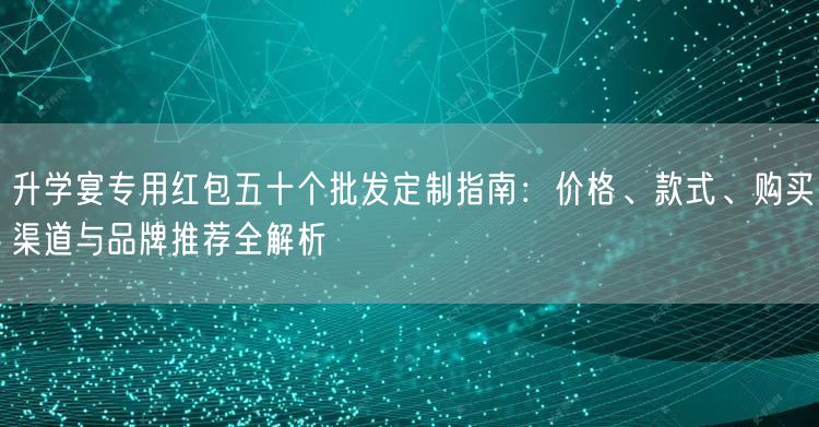 升学宴专用红包五十个批发定制指南:价格、款式、购买渠道与品牌推荐全解析 升学宴专用红包五十个批发定制指南:价格、款式、购买渠道与品牌推荐全解析