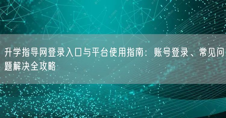升学指导网登录入口与平台使用指南:账号登录、常见问题解决全攻略 升学指导网登录入口与平台使用指南:账号登录、常见问题解决全攻略