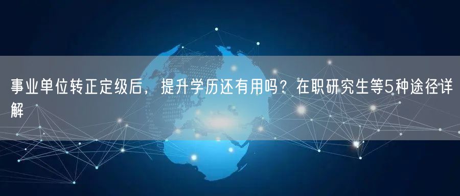 事业单位转正定级后,提升学历还有用吗?在职研究生等5种途径详解 事业单位转正定级后,提升学历还有用吗?在职研究生等5种途径详解