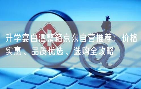 升学宴白酒整箱京东自营推荐：价格实惠、品质优选、选购全攻略