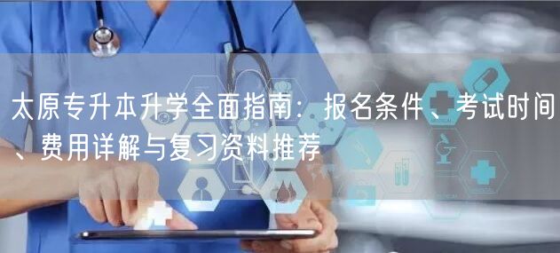 太原专升本升学全面指南：报名条件、考试时间、费用详解与复习资料推荐