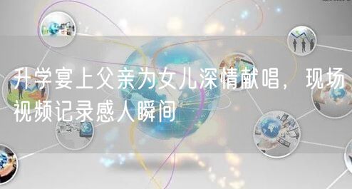 升学宴上父亲为女儿深情献唱，现场视频记录感人瞬间