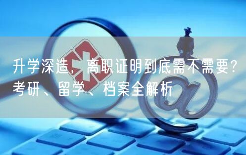 升学深造,离职证明到底需不需要?考研、留学、档案全解析 升学深造,离职证明到底需不需要?考研、留学、档案全解析