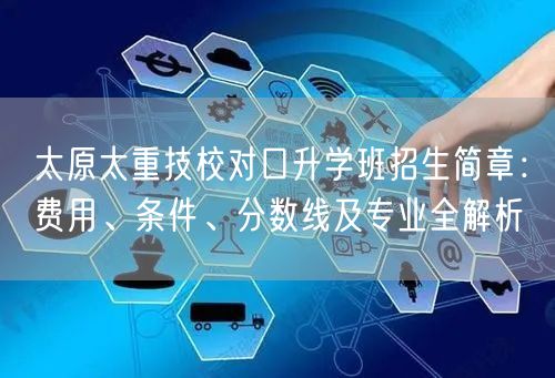 太原太重技校对口升学班招生简章:费用、条件、分数线及专业全解析 太原太重技校对口升学班招生简章:费用、条件、分数线及专业全解析