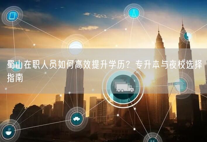 蜀山在职人员如何高效提升学历?专升本与夜校选择指南 蜀山在职人员如何高效提升学历?专升本与夜校选择指南