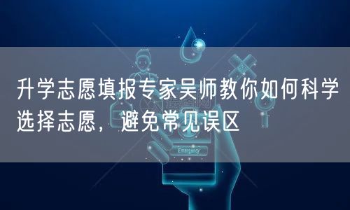升学志愿填报专家吴师教你如何科学选择志愿,避免常见误区 升学志愿填报专家吴师教你如何科学选择志愿,避免常见误区