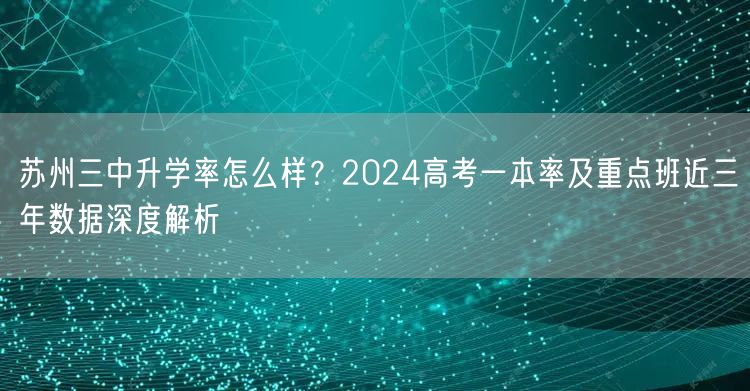 苏州三中升学率怎么样?2024高考一本率及重点班近三年数据深度解析 苏州三中升学率怎么样?2024高考一本率及重点班近三年数据深度解析