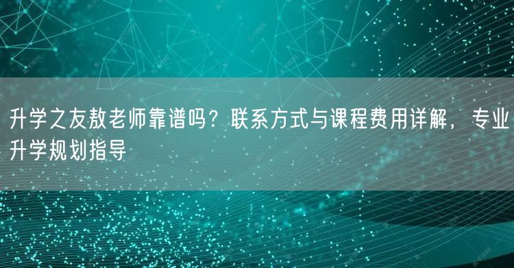 升学之友敖老师靠谱吗？联系方式与课程费用详解，专业升学规划指导