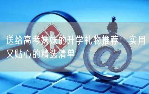送给高考妹妹的升学礼物推荐:实用又贴心的精选清单 送给高考妹妹的升学礼物推荐:实用又贴心的精选清单