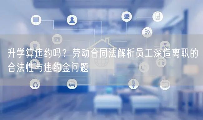 升学算违约吗?劳动合同法解析员工深造离职的合法性与违约金问题 升学算违约吗?劳动合同法解析员工深造离职的合法性与违约金问题
