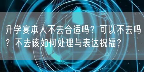 升学宴本人不去合适吗？可以不去吗？不去该如何处理与表达祝福？