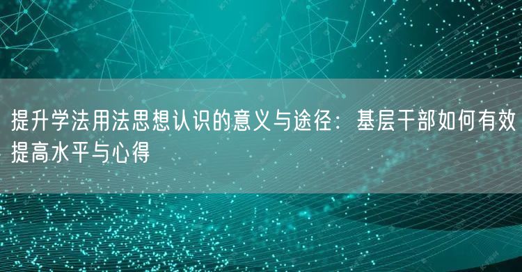 提升学法用法思想认识的意义与途径:基层干部如何有效提高水平与心得 提升学法用法思想认识的意义与途径:基层干部如何有效提高水平与心得