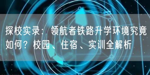 探校实录:领航者铁路升学环境究竟如何?校园、住宿、实训全解析 探校实录:领航者铁路升学环境究竟如何?校园、住宿、实训全解析
