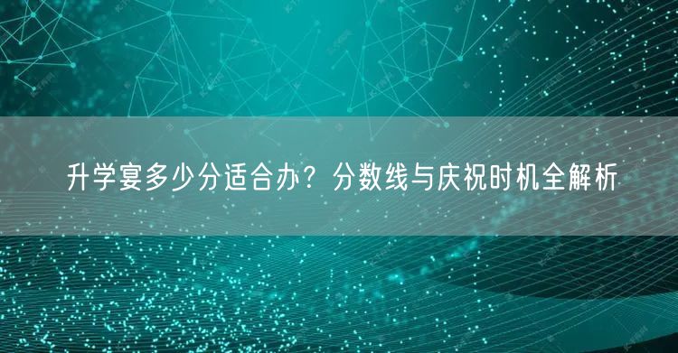 升学宴多少分适合办?分数线与庆祝时机全解析 升学宴多少分适合办?分数线与庆祝时机全解析