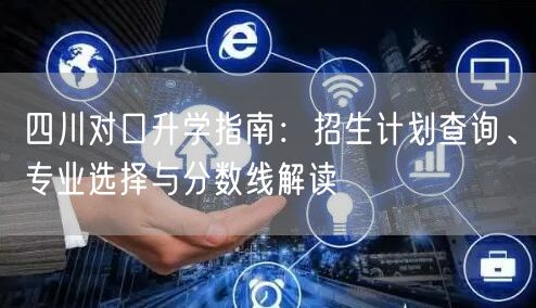 四川对口升学指南：招生计划查询、专业选择与分数线解读