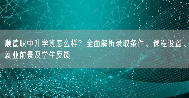 顺德职中升学班怎么样？全面解析录取条件、课程设置、就业前景及学生反馈