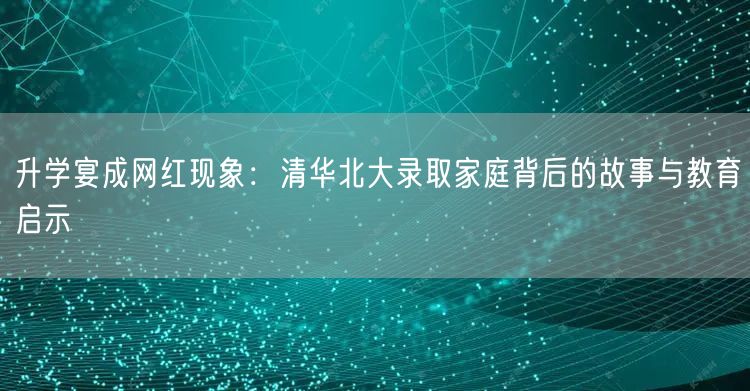 升学宴成网红现象:清华北大录取家庭背后的故事与教育启示 升学宴成网红现象:清华北大录取家庭背后的故事与教育启示