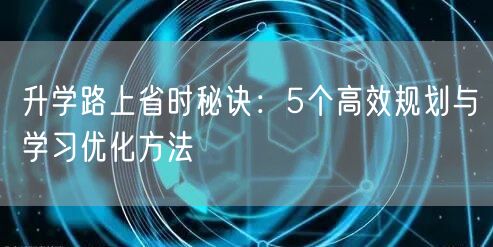 升学路上省时秘诀:5个高效规划与学习优化方法 升学路上省时秘诀:5个高效规划与学习优化方法