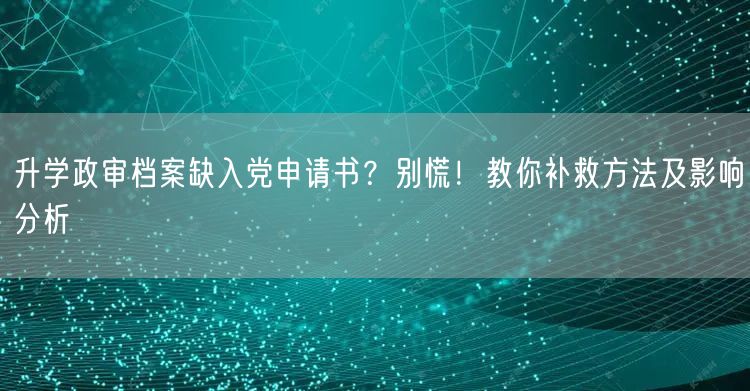升学政审档案缺入党申请书?别慌!教你补救方法及影响分析 升学政审档案缺入党申请书?别慌!教你补救方法及影响分析