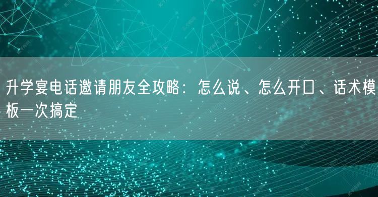升学宴电话邀请朋友全攻略：怎么说、怎么开口、话术模板一次搞定