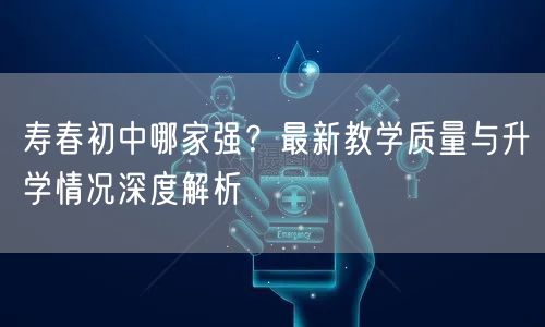 寿春初中哪家强?最新教学质量与升学情况深度解析 寿春初中哪家强?最新教学质量与升学情况深度解析