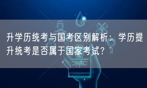 升学历统考与国考区别解析:学历提升统考是否属于国家考试? 升学历统考与国考区别解析:学历提升统考是否属于国家考试?