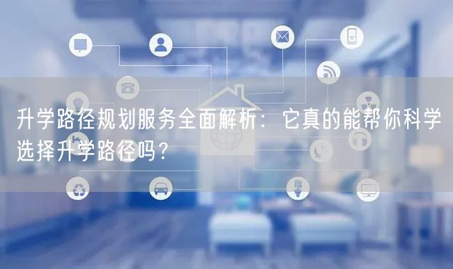 升学路径规划服务全面解析:它真的能帮你科学选择升学路径吗? 升学路径规划服务全面解析:它真的能帮你科学选择升学路径吗?
