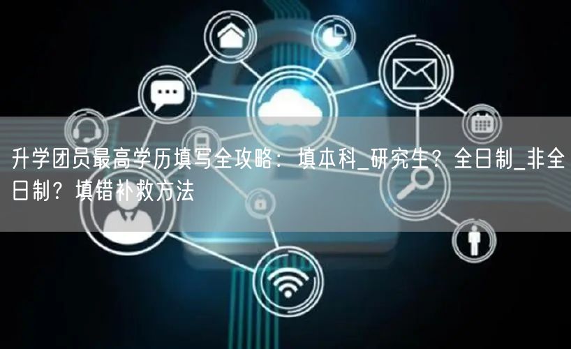 升学团员最高学历填写全攻略:填本科_研究生?全日制_非全日制?填错补救方法 升学团员最高学历填写全攻略:填本科_研究生?全日制_非全日制?填错补救方法