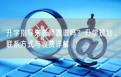 升学指导朱老师靠谱吗？升学规划、联系方式与收费详解
