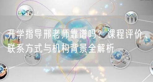 升学指导邢老师靠谱吗？课程评价、联系方式与机构背景全解析