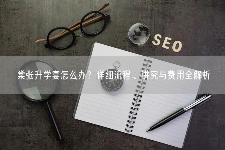 棠张升学宴怎么办？详细流程、讲究与费用全解析