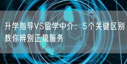 升学指导VS留学中介:5个关键区别教你辨别正规服务 升学指导VS留学中介:5个关键区别教你辨别正规服务