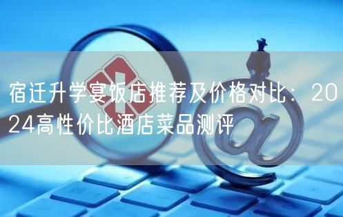 宿迁升学宴饭店推荐及价格对比：2024高性价比酒店菜品测评