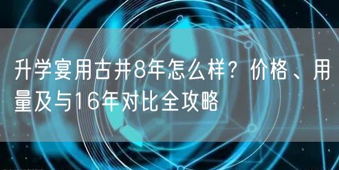 升学宴用古井8年怎么样?价格、用量及与16年对比全攻略 升学宴用古井8年怎么样?价格、用量及与16年对比全攻略