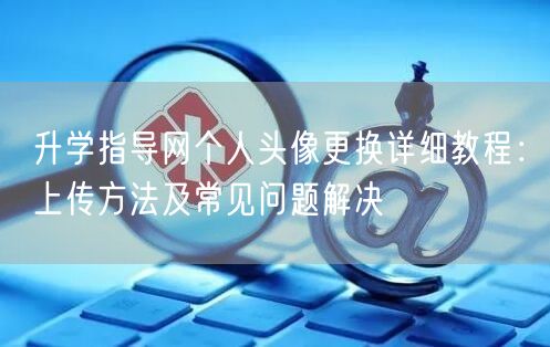 升学指导网个人头像更换详细教程:上传方法及常见问题解决 升学指导网个人头像更换详细教程:上传方法及常见问题解决