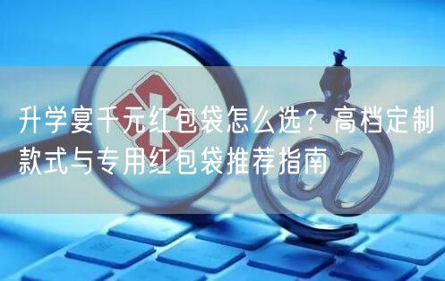 升学宴千元红包袋怎么选?高档定制款式与专用红包袋推荐指南 升学宴千元红包袋怎么选?高档定制款式与专用红包袋推荐指南