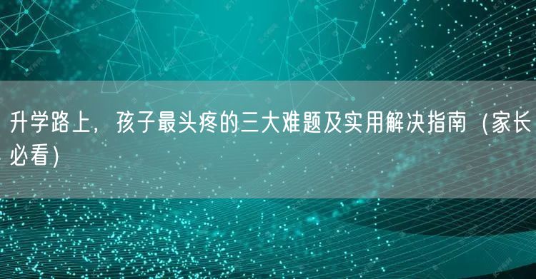 升学路上,孩子最头疼的三大难题及实用解决指南(家长必看) 升学路上,孩子最头疼的三大难题及实用解决指南(家长必看)