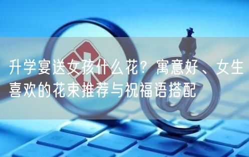 升学宴送女孩什么花？寓意好、女生喜欢的花束推荐与祝福语搭配