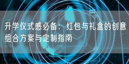 升学仪式感必备：红包与礼盒的创意组合方案与定制指南