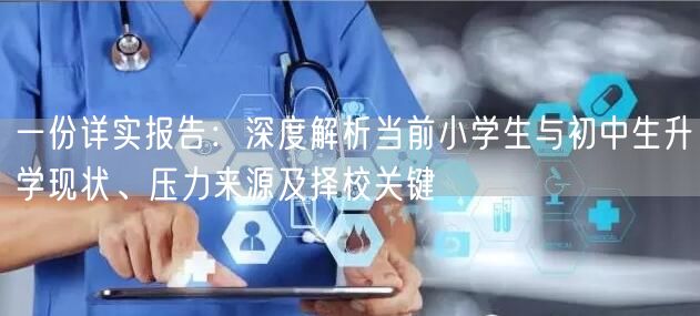 一份详实报告:深度解析当前小学生与初中生升学现状、压力来源及择校关键 一份详实报告:深度解析当前小学生与初中生升学现状、压力来源及择校关键