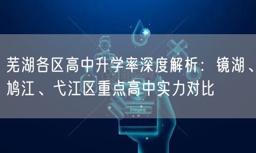 芜湖各区高中升学率深度解析：镜湖、鸠江、弋江区重点高中实力对比