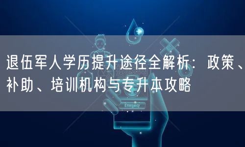 退伍军人学历提升途径全解析：政策、补助、培训机构与专升本攻略