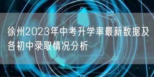 徐州2023年中考升学率最新数据及各初中录取情况分析 徐州2023年中考升学率最新数据及各初中录取情况分析
