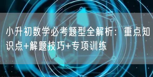 小升初数学必考题型全解析:重点知识点+解题技巧+专项训练 小升初数学必考题型全解析:重点知识点+解题技巧+专项训练