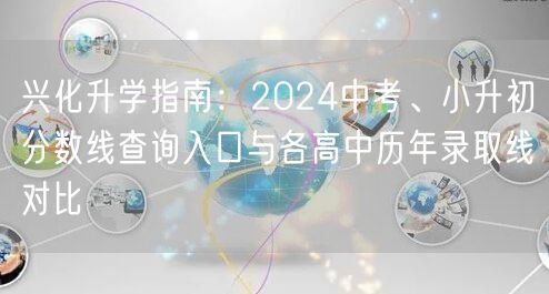 兴化升学指南:2024中考、小升初分数线查询入口与各高中历年录取线对比 兴化升学指南:2024中考、小升初分数线查询入口与各高中历年录取线对比