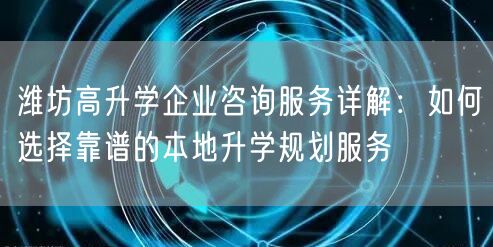 潍坊高升学企业咨询服务详解：如何选择靠谱的本地升学规划服务