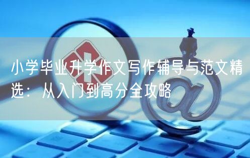 小学毕业升学作文写作辅导与范文精选:从入门到高分全攻略 小学毕业升学作文写作辅导与范文精选:从入门到高分全攻略