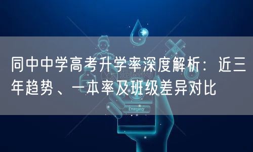 同中中学高考升学率深度解析:近三年趋势、一本率及班级差异对比 同中中学高考升学率深度解析:近三年趋势、一本率及班级差异对比