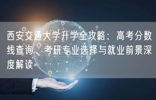 西安交通大学升学全攻略:高考分数线查询、考研专业选择与就业前景深度解读 西安交通大学升学全攻略:高考分数线查询、考研专业选择与就业前景深度解读
