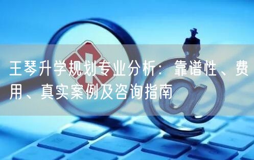 王琴升学规划专业分析:靠谱性、费用、真实案例及咨询指南 王琴升学规划专业分析:靠谱性、费用、真实案例及咨询指南